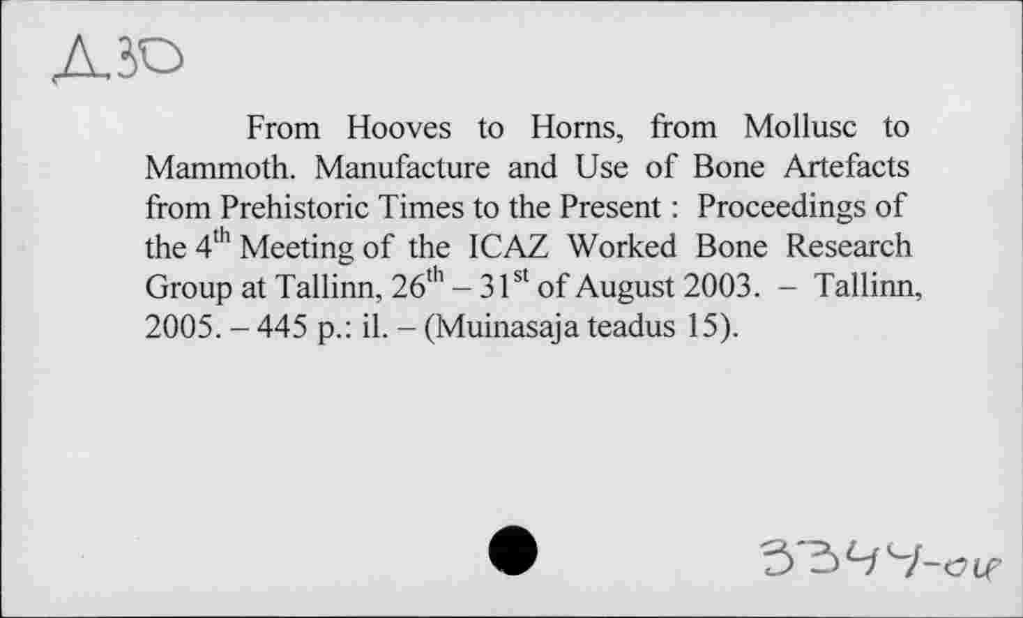 ﻿АЮ
From Hooves to Horns, from Mollusc to Mammoth. Manufacture and Use of Bone Artefacts from Prehistoric Times to the Present : Proceedings of the 4th Meeting of the ICAZ Worked Bone Research Group at Tallinn, 26th - 31st of August 2003. - Tallinn, 2005. - 445 p.: il. - (Muinasaja teadus 15).
